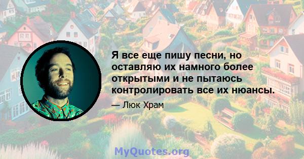 Я все еще пишу песни, но оставляю их намного более открытыми и не пытаюсь контролировать все их нюансы.