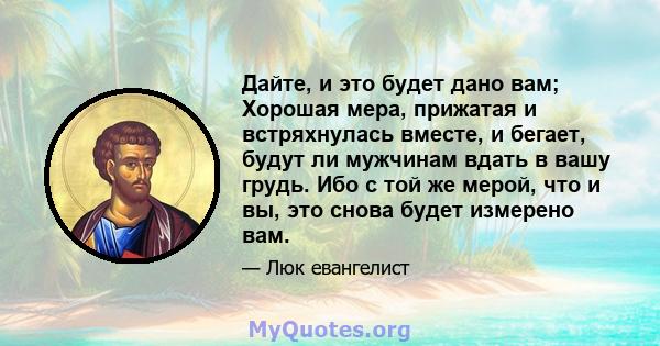 Дайте, и это будет дано вам; Хорошая мера, прижатая и встряхнулась вместе, и бегает, будут ли мужчинам вдать в вашу грудь. Ибо с той же мерой, что и вы, это снова будет измерено вам.