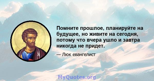 Помните прошлое, планируйте на будущее, но живите на сегодня, потому что вчера ушло и завтра никогда не придет.