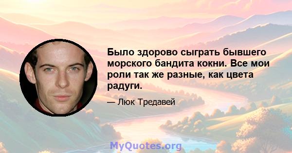 Было здорово сыграть бывшего морского бандита кокни. Все мои роли так же разные, как цвета радуги.