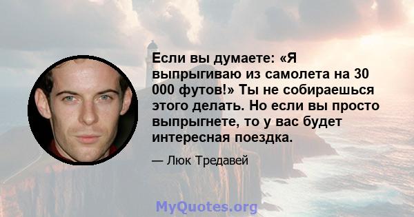 Если вы думаете: «Я выпрыгиваю из самолета на 30 000 футов!» Ты не собираешься этого делать. Но если вы просто выпрыгнете, то у вас будет интересная поездка.