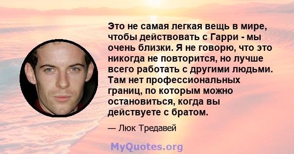 Это не самая легкая вещь в мире, чтобы действовать с Гарри - мы очень близки. Я не говорю, что это никогда не повторится, но лучше всего работать с другими людьми. Там нет профессиональных границ, по которым можно