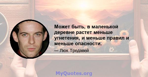 Может быть, в маленькой деревне растет меньше угнетения, и меньше правил и меньше опасности.