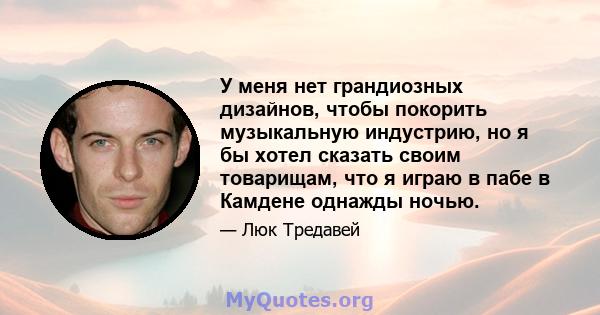 У меня нет грандиозных дизайнов, чтобы покорить музыкальную индустрию, но я бы хотел сказать своим товарищам, что я играю в пабе в Камдене однажды ночью.