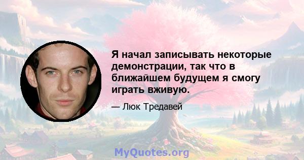 Я начал записывать некоторые демонстрации, так что в ближайшем будущем я смогу играть вживую.