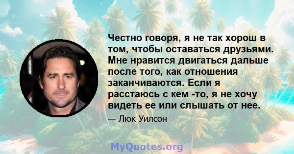 Честно говоря, я не так хорош в том, чтобы оставаться друзьями. Мне нравится двигаться дальше после того, как отношения заканчиваются. Если я расстаюсь с кем -то, я не хочу видеть ее или слышать от нее.