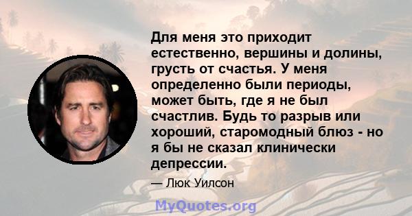 Для меня это приходит естественно, вершины и долины, грусть от счастья. У меня определенно были периоды, может быть, где я не был счастлив. Будь то разрыв или хороший, старомодный блюз - но я бы не сказал клинически