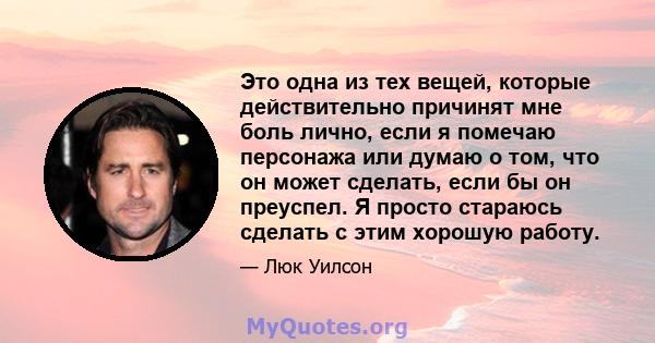 Это одна из тех вещей, которые действительно причинят мне боль лично, если я помечаю персонажа или думаю о том, что он может сделать, если бы он преуспел. Я просто стараюсь сделать с этим хорошую работу.