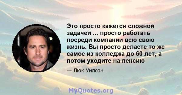 Это просто кажется сложной задачей ... просто работать посреди компании всю свою жизнь. Вы просто делаете то же самое из колледжа до 60 лет, а потом уходите на пенсию