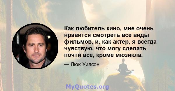 Как любитель кино, мне очень нравится смотреть все виды фильмов, и, как актер, я всегда чувствую, что могу сделать почти все, кроме мюзикла.