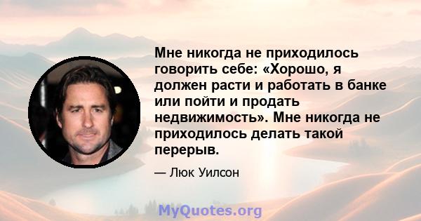 Мне никогда не приходилось говорить себе: «Хорошо, я должен расти и работать в банке или пойти и продать недвижимость». Мне никогда не приходилось делать такой перерыв.