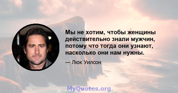 Мы не хотим, чтобы женщины действительно знали мужчин, потому что тогда они узнают, насколько они нам нужны.