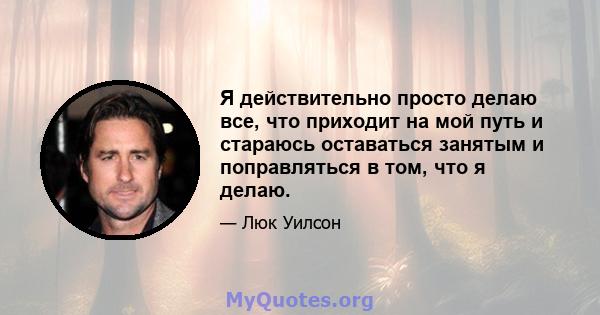 Я действительно просто делаю все, что приходит на мой путь и стараюсь оставаться занятым и поправляться в том, что я делаю.