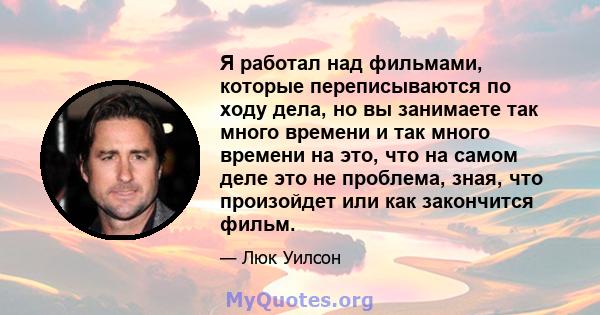 Я работал над фильмами, которые переписываются по ходу дела, но вы занимаете так много времени и так много времени на это, что на самом деле это не проблема, зная, что произойдет или как закончится фильм.