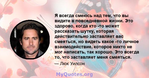 Я всегда смеюсь над тем, что вы видите в повседневной жизни. Это здорово, когда кто -то может рассказать шутку, которая действительно заставляет вас смеяться, но видеть какое -то личное взаимодействие, которое никто не