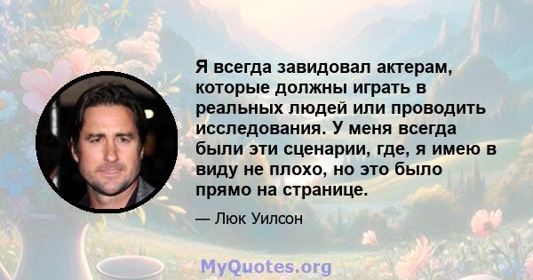 Я всегда завидовал актерам, которые должны играть в реальных людей или проводить исследования. У меня всегда были эти сценарии, где, я имею в виду не плохо, но это было прямо на странице.