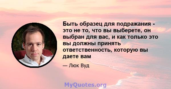 Быть образец для подражания - это не то, что вы выберете, он выбран для вас, и как только это вы должны принять ответственность, которую вы даете вам