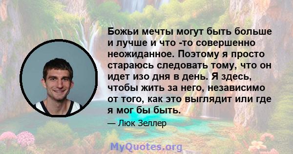 Божьи мечты могут быть больше и лучше и что -то совершенно неожиданное. Поэтому я просто стараюсь следовать тому, что он идет изо дня в день. Я здесь, чтобы жить за него, независимо от того, как это выглядит или где я