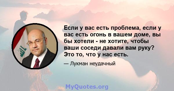 Если у вас есть проблема, если у вас есть огонь в вашем доме, вы бы хотели - не хотите, чтобы ваши соседи давали вам руку? Это то, что у нас есть.