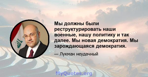 Мы должны были реструктурировать наши военные, нашу политику и так далее. Мы новая демократия. Мы зарождающаяся демократия.