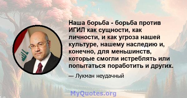 Наша борьба - борьба против ИГИЛ как сущности, как личности, и как угроза нашей культуре, нашему наследию и, конечно, для меньшинств, которые смогли истреблять или попытаться поработить и других.