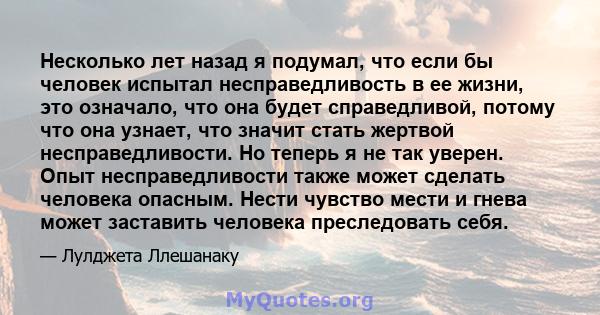 Несколько лет назад я подумал, что если бы человек испытал несправедливость в ее жизни, это означало, что она будет справедливой, потому что она узнает, что значит стать жертвой несправедливости. Но теперь я не так