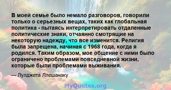 В моей семье было немало разговоров, говорили только о серьезных вещах, таких как глобальная политика - пытаясь интерпретировать отдаленные политические знаки, отчаянно смотрящие на некоторую надежду, что все изменится. 