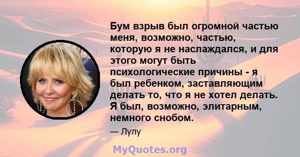 Бум взрыв был огромной частью меня, возможно, частью, которую я не наслаждался, и для этого могут быть психологические причины - я был ребенком, заставляющим делать то, что я не хотел делать. Я был, возможно, элитарным, 