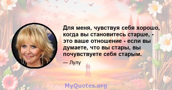 Для меня, чувствуя себя хорошо, когда вы становитесь старше, - это ваше отношение - если вы думаете, что вы стары, вы почувствуете себя старым.