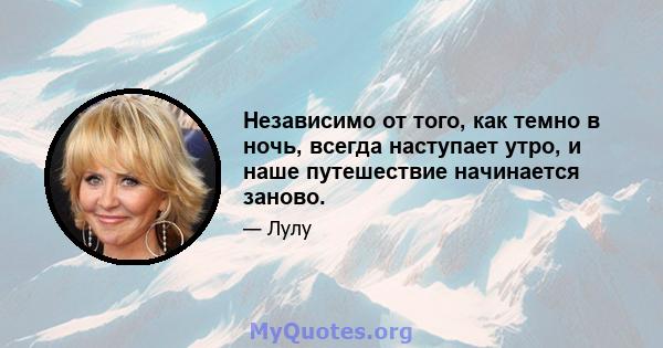 Независимо от того, как темно в ночь, всегда наступает утро, и наше путешествие начинается заново.