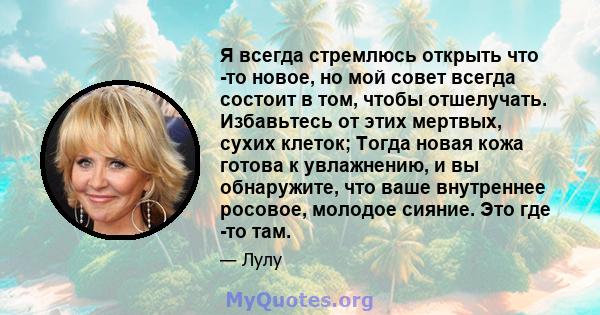 Я всегда стремлюсь открыть что -то новое, но мой совет всегда состоит в том, чтобы отшелучать. Избавьтесь от этих мертвых, сухих клеток; Тогда новая кожа готова к увлажнению, и вы обнаружите, что ваше внутреннее