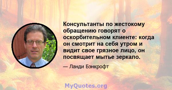 Консультанты по жестокому обращению говорят о оскорбительном клиенте: когда он смотрит на себя утром и видит свое грязное лицо, он посвящает мытье зеркало.