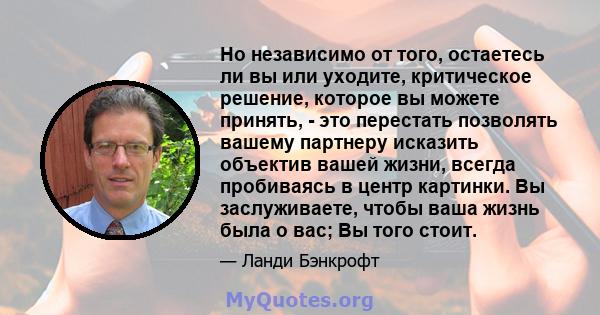 Но независимо от того, остаетесь ли вы или уходите, критическое решение, которое вы можете принять, - это перестать позволять вашему партнеру исказить объектив вашей жизни, всегда пробиваясь в центр картинки. Вы