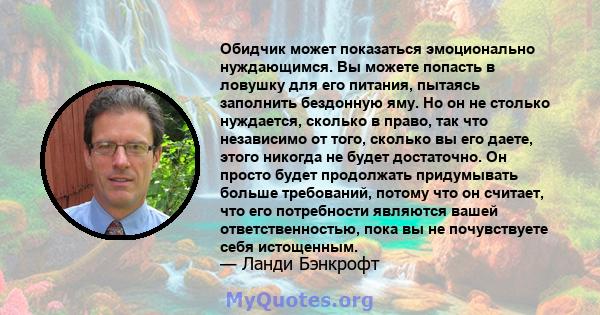 Обидчик может показаться эмоционально нуждающимся. Вы можете попасть в ловушку для его питания, пытаясь заполнить бездонную яму. Но он не столько нуждается, сколько в право, так что независимо от того, сколько вы его