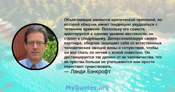 Объективация является критической причиной, по которой обидчик имеет тенденцию ухудшаться с течением времени. Поскольку его совесть адаптируется к одному уровню жестокости, он строит к следующему. Деперсонализируя