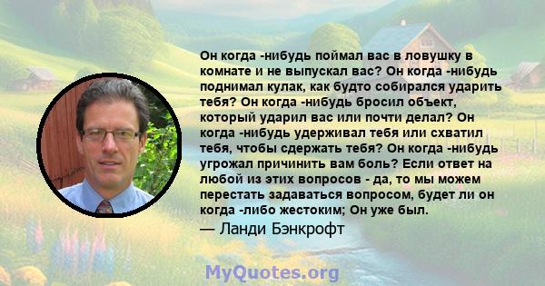 Он когда -нибудь поймал вас в ловушку в комнате и не выпускал вас? Он когда -нибудь поднимал кулак, как будто собирался ударить тебя? Он когда -нибудь бросил объект, который ударил вас или почти делал? Он когда -нибудь