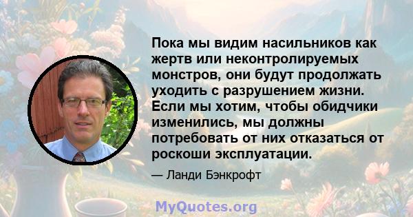 Пока мы видим насильников как жертв или неконтролируемых монстров, они будут продолжать уходить с разрушением жизни. Если мы хотим, чтобы обидчики изменились, мы должны потребовать от них отказаться от роскоши