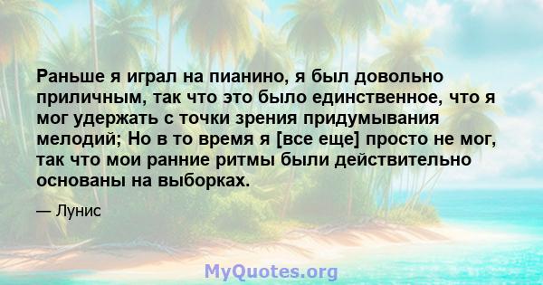 Раньше я играл на пианино, я был довольно приличным, так что это было единственное, что я мог удержать с точки зрения придумывания мелодий; Но в то время я [все еще] просто не мог, так что мои ранние ритмы были