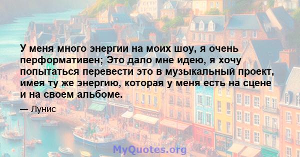 У меня много энергии на моих шоу, я очень перформативен; Это дало мне идею, я хочу попытаться перевести это в музыкальный проект, имея ту же энергию, которая у меня есть на сцене и на своем альбоме.