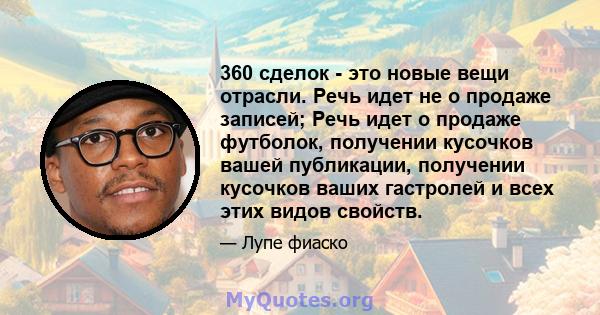 360 сделок - это новые вещи отрасли. Речь идет не о продаже записей; Речь идет о продаже футболок, получении кусочков вашей публикации, получении кусочков ваших гастролей и всех этих видов свойств.