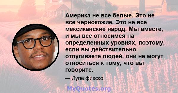 Америка не все белые. Это не все чернокожие. Это не все мексиканские народ. Мы вместе, и мы все относимся на определенных уровнях, поэтому, если вы действительно отпугиваете людей, они не могут относиться к тому, что вы 