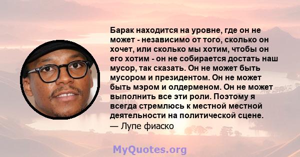 Барак находится на уровне, где он не может - независимо от того, сколько он хочет, или сколько мы хотим, чтобы он его хотим - он не собирается достать наш мусор, так сказать. Он не может быть мусором и президентом. Он