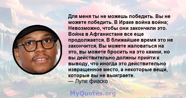 Для меня ты не можешь победить. Вы не можете победить. В Ираке война война; Невозможно, чтобы они закончили это. Война в Афганистане все еще продолжается. В ближайшее время это не закончится. Вы можете жаловаться на