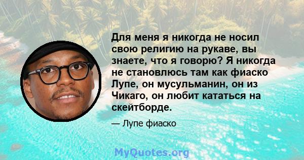 Для меня я никогда не носил свою религию на рукаве, вы знаете, что я говорю? Я никогда не становлюсь там как фиаско Лупе, он мусульманин, он из Чикаго, он любит кататься на скейтборде.