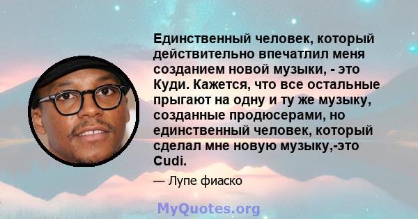 Единственный человек, который действительно впечатлил меня созданием новой музыки, - это Куди. Кажется, что все остальные прыгают на одну и ту же музыку, созданные продюсерами, но единственный человек, который сделал