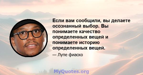 Если вам сообщили, вы делаете осознанный выбор. Вы понимаете качество определенных вещей и понимаете историю определенных вещей.