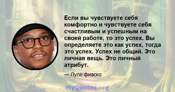 Если вы чувствуете себя комфортно и чувствуете себя счастливым и успешным на своей работе, то это успех. Вы определяете это как успех, тогда это успех. Успех не общий. Это личная вещь. Это личный атрибут.