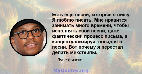 Есть еще песни, которые я пишу. Я люблю писать. Мне нравится занимать много времени, чтобы исполнять свои песни, даже фактический процесс письма, а концептуализируя, попадая в песни. Вот почему я перестал делать