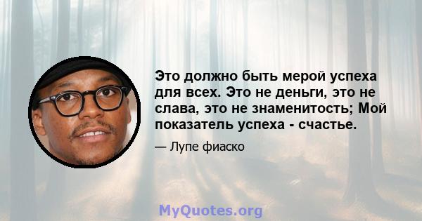 Это должно быть мерой успеха для всех. Это не деньги, это не слава, это не знаменитость; Мой показатель успеха - счастье.