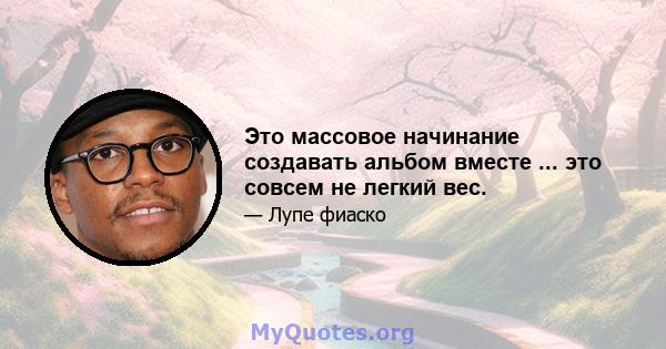 Это массовое начинание создавать альбом вместе ... это совсем не легкий вес.